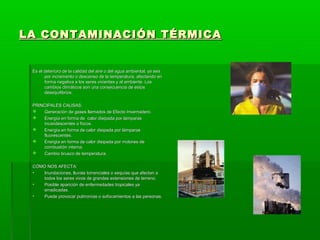 LA CONTAMINACIÓN TÉRMICALA CONTAMINACIÓN TÉRMICA
Es el deterioro de la calidad del aire o del agua ambiental, ya seaEs el deterioro de la calidad del aire o del agua ambiental, ya sea
por incremento o descenso de la temperatura, afectando enpor incremento o descenso de la temperatura, afectando en
forma negativa a los seres vivientes y al ambiente. Losforma negativa a los seres vivientes y al ambiente. Los
cambios climáticos son una consecuencia de estoscambios climáticos son una consecuencia de estos
desequilibrios.desequilibrios.
PRINCIPALES CAUSAS:PRINCIPALES CAUSAS:
 Generación de gases llamados de Efecto Invernadero.Generación de gases llamados de Efecto Invernadero.
 Energía en forma de calor disipada por lámparasEnergía en forma de calor disipada por lámparas
incandescentes o focos.incandescentes o focos.
 Energía en forma de calor disipada por lámparasEnergía en forma de calor disipada por lámparas
fluorescentes.fluorescentes.
 Energía en forma de calor disipada por motores deEnergía en forma de calor disipada por motores de
combustión interna.combustión interna.
 Cambio brusco de temperatura.Cambio brusco de temperatura.
CÓMO NOS AFECTA:CÓMO NOS AFECTA:
• Inundaciones, lluvias torrenciales o sequías que afectan aInundaciones, lluvias torrenciales o sequías que afectan a
todos los seres vivos de grandes extensiones de terreno.todos los seres vivos de grandes extensiones de terreno.
• Posible aparición de enfermedades tropicales yaPosible aparición de enfermedades tropicales ya
erradicadas.erradicadas.
• Puede provocar pulmonías o sofocamientos a las personas.Puede provocar pulmonías o sofocamientos a las personas.
 