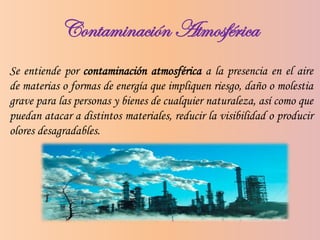 Contaminación Atmosférica
Se entiende por contaminación atmosférica a la presencia en el aire
de materias o formas de energía que impliquen riesgo, daño o molestia
grave para las personas y bienes de cualquier naturaleza, así como que
puedan atacar a distintos materiales, reducir la visibilidad o producir
olores desagradables.
 