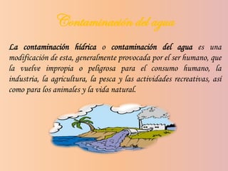 Contaminación del agua
La contaminación hídrica o contaminación del agua es una
modificación de esta, generalmente provocada por el ser humano, que
la vuelve impropia o peligrosa para el consumo humano, la
industria, la agricultura, la pesca y las actividades recreativas, así
como para los animales y la vida natural.
 