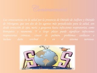 Consecuencias
Las consecuencias en la salud por la presencia de Dióxido de Sulfuro y Dióxido
de Nitrógeno, que son dos de los agentes más perjudiciales para la salud, son
desde irritación de ojos, nariz y garganta hasta infecciones respiratorias, como
bronquitis y neumonía. Y a largo plazo puede significar infecciones
respiratorias crónicas, cáncer de pulmón, problemas cardíacos e
incluso daño cerebral y en el sistema nervioso.
 