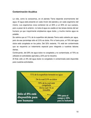 10 
Contaminación Acuática 
La vida, como la conocemos, en el planeta Tierra depende enormemente del 
agua. El agua está presente en cada rincón del planeta y en cada organismo del 
mismo. Los organismos vivos contienen de un 60% a un 90% en sus cuerpos, 
pero a pesar de lo anterior, no toda el agua es usable en las tareas diarias del ser 
humano ya que mayormente empleamos agua dulce, y mucha menos agua es 
potable. 
Se estima que el 71% de la superficie del planeta Tierra está cubierta por agua, 
pero de ese porcentaje sólo el 2.5% es dulce. Por si fuera poco, el 70% del agua 
dulce está congelada en los polos. Del 30% restante, 1% está tan contaminada 
que se requeriría un tratamiento especial para integrarla a nuestras labores 
diarias. 
Continuando, del 29% de agua dulce no congelada y no contaminada, el 70% es 
utilizado en actividades agrícolas y 22% por la industria. 
Al final, sólo un 8% del agua dulce no congelada ni contaminada está disponible 
para nuestras actividades. 
 