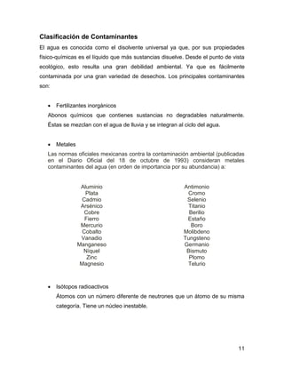 11 
Clasificación de Contaminantes 
El agua es conocida como el disolvente universal ya que, por sus propiedades 
físico-químicas es el líquido que más sustancias disuelve. Desde el punto de vista 
ecológico, esto resulta una gran debilidad ambiental. Ya que es fácilmente 
contaminada por una gran variedad de desechos. Los principales contaminantes 
son: 
 Fertilizantes inorgánicos 
Abonos químicos que contienes sustancias no degradables naturalmente. 
Éstas se mezclan con el agua de lluvia y se integran al ciclo del agua. 
 Metales 
Las normas oficiales mexicanas contra la contaminación ambiental (publicadas 
en el Diario Oficial del 18 de octubre de 1993) consideran metales 
contaminantes del agua (en orden de importancia por su abundancia) a: 
Aluminio 
Plata 
Cadmio 
Arsénico 
Cobre 
Fierro 
Mercurio 
Cobalto 
Vanadio 
Manganeso 
Níquel 
Zinc 
Magnesio 
Antimonio 
Cromo 
Selenio 
Titanio 
Berilio 
Estaño 
Boro 
Molibdeno 
Tungsteno 
Germanio 
Bismuto 
Plomo 
Telurio 
 Isótopos radioactivos 
Átomos con un número diferente de neutrones que un átomo de su misma 
categoría. Tiene un núcleo inestable. 
 