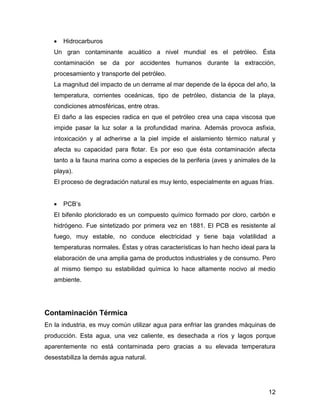 12 
 Hidrocarburos 
Un gran contaminante acuático a nivel mundial es el petróleo. Ésta 
contaminación se da por accidentes humanos durante la extracción, 
procesamiento y transporte del petróleo. 
La magnitud del impacto de un derrame al mar depende de la época del año, la 
temperatura, corrientes oceánicas, tipo de petróleo, distancia de la playa, 
condiciones atmosféricas, entre otras. 
El daño a las especies radica en que el petróleo crea una capa viscosa que 
impide pasar la luz solar a la profundidad marina. Además provoca asfixia, 
intoxicación y al adherirse a la piel impide el aislamiento térmico natural y 
afecta su capacidad para flotar. Es por eso que ésta contaminación afecta 
tanto a la fauna marina como a especies de la periferia (aves y animales de la 
playa). 
El proceso de degradación natural es muy lento, especialmente en aguas frías. 
 PCB’s 
El bifenilo ploriclorado es un compuesto químico formado por cloro, carbón e 
hidrógeno. Fue sintetizado por primera vez en 1881. El PCB es resistente al 
fuego, muy estable, no conduce electricidad y tiene baja volatilidad a 
temperaturas normales. Éstas y otras características lo han hecho ideal para la 
elaboración de una amplia gama de productos industriales y de consumo. Pero 
al mismo tiempo su estabilidad química lo hace altamente nocivo al medio 
ambiente. 
Contaminación Térmica 
En la industria, es muy común utilizar agua para enfriar las grandes máquinas de 
producción. Esta agua, una vez caliente, es desechada a ríos y lagos porque 
aparentemente no está contaminada pero gracias a su elevada temperatura 
desestabiliza la demás agua natural. 
 