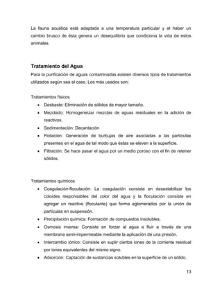 13 
La fauna acuática está adaptada a una temperatura particular y al haber un 
cambio brusco de ésta genera un desequilibrio que condiciona la vida de estos 
animales. 
Tratamiento del Agua 
Para la purificación de aguas contaminadas existen diversos tipos de tratamientos 
utilizados según sea el caso. Los más usados son: 
Tratamientos físicos 
 Desbaste: Eliminación de sólidos de mayor tamaño. 
 Mezclado: Homogeneizar mezclas de aguas residuales en la adición de 
reactivos. 
 Sedimentación: Decantación 
 Flotación: Generación de burbujas de aire asociadas a las partículas 
presentes en el agua de tal modo que éstas se eleven a la superficie. 
 Filtración: Se hace pasar el agua por un medio poroso con el fin de retener 
sólidos. 
Tratamientos químicos 
 Coagulación-floculación: La coagulación consiste en desestabilizar los 
coloides responsables del color del agua y la floculación consiste en 
agregar un reactivo (floculante) que forma aglomerados por la unión de 
partículas en suspensión. 
 Precipitación química: Formación de compuestos insolubles. 
 Osmosis inversa: Consiste en forzar al agua a fluir a través de una 
membrana semi-impermeable mediante la aplicación de una presión. 
 Intercambio iónico: Consiste en suplir ciertos iones de la corriente residual 
por iones equivalentes del mismo signo. 
 Adsorción: Captación de sustancias solubles en la superficie de un sólido. 
 