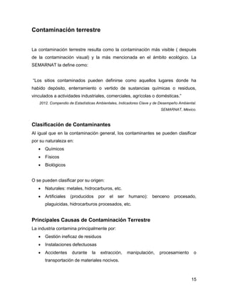 15 
Contaminación terrestre 
La contaminación terrestre resulta como la contaminación más visible ( después 
de la contaminación visual) y la más mencionada en el ámbito ecológico. La 
SEMARNAT la define como: 
“Los sitios contaminados pueden definirse como aquellos lugares donde ha 
habido depósito, enterramiento o vertido de sustancias químicas o residuos, 
vinculados a actividades industriales, comerciales, agrícolas o domésticas.” 
2012. Compendio de Estadísticas Ambientales, Indicadores Clave y de Desempeño Ambiental. 
SEMARNAT, México. 
Clasificación de Contaminantes 
Al igual que en la contaminación general, los contaminantes se pueden clasificar 
por su naturaleza en: 
 Químicos 
 Físicos 
 Biológicos 
O se pueden clasificar por su origen: 
 Naturales: metales, hidrocarburos, etc. 
 Artificiales (producidos por el ser humano): benceno procesado, 
plaguicidas, hidrocarburos procesados, etc. 
Principales Causas de Contaminación Terrestre 
La industria contamina principalmente por: 
 Gestión ineficaz de residuos 
 Instalaciones defectuosas 
 Accidentes durante la extracción, manipulación, procesamiento o 
transportación de materiales nocivos. 
 