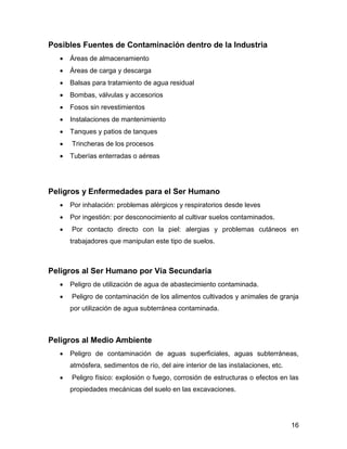 16 
Posibles Fuentes de Contaminación dentro de la Industria 
 Áreas de almacenamiento 
 Áreas de carga y descarga 
 Balsas para tratamiento de agua residual 
 Bombas, válvulas y accesorios 
 Fosos sin revestimientos 
 Instalaciones de mantenimiento 
 Tanques y patios de tanques 
 Trincheras de los procesos 
 Tuberías enterradas o aéreas 
Peligros y Enfermedades para el Ser Humano 
 Por inhalación: problemas alérgicos y respiratorios desde leves 
 Por ingestión: por desconocimiento al cultivar suelos contaminados. 
 Por contacto directo con la piel: alergias y problemas cutáneos en 
trabajadores que manipulan este tipo de suelos. 
Peligros al Ser Humano por Vía Secundaria 
 Peligro de utilización de agua de abastecimiento contaminada. 
 Peligro de contaminación de los alimentos cultivados y animales de granja 
por utilización de agua subterránea contaminada. 
Peligros al Medio Ambiente 
 Peligro de contaminación de aguas superficiales, aguas subterráneas, 
atmósfera, sedimentos de río, del aire interior de las instalaciones, etc. 
 Peligro físico: explosión o fuego, corrosión de estructuras o efectos en las 
propiedades mecánicas del suelo en las excavaciones. 
 
