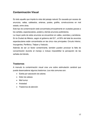 17 
Contaminación Visual 
Es todo aquello que impida la vista del paisaje natural. Es causada por exceso de 
anuncios, vallas, cableados, antenas, postes, grafitis, construcciones en mal 
estado, entre otras. 
Este tipo de contaminación está concentrada principalmente en ciudades gracias a 
los carteles, espectaculares, posters y demás anuncios publicitarios. 
La mayor parte de estos anuncios se encuentran en calles, avenidas y carreteras. 
En la Ciudad de México, según el gobierno del D.F., el 55% del total de anuncios 
espectaculares están concentrados en las cinco vías principales: Circuito Interior, 
Insurgentes, Periférico, Tlalpan y Viaducto. 
Además de ser un factor contaminante, también pueden provocar la falta de 
concentración durante el manejo e incluso imposibilitar la percepción de las 
señales de tránsito. 
Trastornos 
A menudo la contaminación visual crea una sobre estimulación cerebral que 
puede desencadenar algunos trastornos. Los más comunes son: 
 Estrés por saturación de colores 
 Dolor de cabeza 
 Mal humor 
 Ansiedad 
 Trastornos de atención 
 