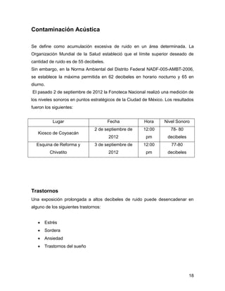 18 
Contaminación Acústica 
Se define como acumulación excesiva de ruido en un área determinada. La 
Organización Mundial de la Salud estableció que el límite superior deseado de 
cantidad de ruido es de 55 decibeles. 
Sin embargo, en la Norma Ambiental del Distrito Federal NADF-005-AMBT-2006, 
se establece la máxima permitida en 62 decibeles en horario nocturno y 65 en 
diurno. 
El pasado 2 de septiembre de 2012 la Fonoteca Nacional realizó una medición de 
los niveles sonoros en puntos estratégicos de la Ciudad de México. Los resultados 
fueron los siguientes: 
Trastornos 
Una exposición prolongada a altos decibeles de ruido puede desencadenar en 
alguno de los siguientes trastornos: 
 Estrés 
 Sordera 
 Ansiedad 
 Trastornos del sueño 
Lugar Fecha Hora Nivel Sonoro 
Kiosco de Coyoacán 
2 de septiembre de 
2012 
12:00 
pm 
78- 80 
decibeles 
Esquina de Reforma y 
Chivatito 
3 de septiembre de 
2012 
12:00 
pm 
77-80 
decibeles 
 