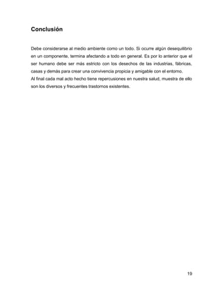 19 
Conclusión 
Debe considerarse al medio ambiente como un todo. Si ocurre algún desequilibrio 
en un componente, termina afectando a todo en general. Es por lo anterior que el 
ser humano debe ser más estricto con los desechos de las industrias, fábricas, 
casas y demás para crear una convivencia propicia y amigable con el entorno. 
Al final cada mal acto hecho tiene repercusiones en nuestra salud, muestra de ello 
son los diversos y frecuentes trastornos existentes. 
 