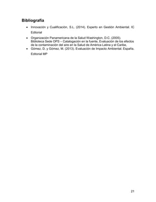 21 
Bibliografía 
 Innovación y Cualificación, S.L. (2014). Experto en Gestión Ambiental. IC 
Editorial 
 Organización Panamericana de la Salud Washington, D.C. (2005). 
Biblioteca Sede OPS – Catalogación en la fuente, Evaluación de los efectos 
de la contaminación del aire en la Salud de América Latina y el Caribe, 
 Gómez, D. y Gómez, M. (2013). Evaluación de Impacto Ambiental. España. 
Editorial MP 
 