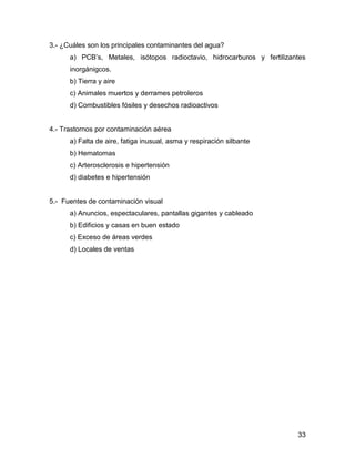33 
3.- ¿Cuáles son los principales contaminantes del agua? 
a) PCB’s, Metales, isótopos radioctavio, hidrocarburos y fertilizantes 
inorgánigcos. 
b) Tierra y aire 
c) Animales muertos y derrames petroleros 
d) Combustibles fósiles y desechos radioactivos 
4.- Trastornos por contaminación aérea 
a) Falta de aire, fatiga inusual, asma y respiración silbante 
b) Hematomas 
c) Arterosclerosis e hipertensión 
d) diabetes e hipertensión 
5.- Fuentes de contaminación visual 
a) Anuncios, espectaculares, pantallas gigantes y cableado 
b) Edificios y casas en buen estado 
c) Exceso de áreas verdes 
d) Locales de ventas 
 