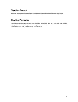 4 
Objetivo General 
Analizar las repercusiones de la contaminación ambiental en la salud pública. 
Objetivo Particular 
Profundizar en cada tipo de contaminación ambiental, los factores que intervienen y los trastornos provocados en el ser humano. 
 