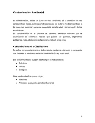 6 
Contaminación Ambiental 
La contaminación, desde un punto de vista ambiental, es la alteración de las características físicas, químicas y/o biológicas de los factores medioambientales e tal modo que supongan un riesgo inaceptable para la salud y conservación de los ecosistemas. 
La contaminación es el proceso de deterioro ambiental causado por la acumulación de sustancias nocivas que pueden ser químicas, organismos patógenos, ruido, obstrucción del panorama natural, entre otras. 
Contaminantes y su Clasificación 
Se define como contaminante a todo material, sustancia, elemento o compuesto que deteriore el medio ambiente afectando así la flora y fauna local. 
Los contaminantes se pueden clasificar por su naturaleza en: 
 Químicos 
 Físicos 
 Biológicos 
O se pueden clasificar por su origen: 
 Naturales 
 Artificiales (producidos por el ser humano) 
 