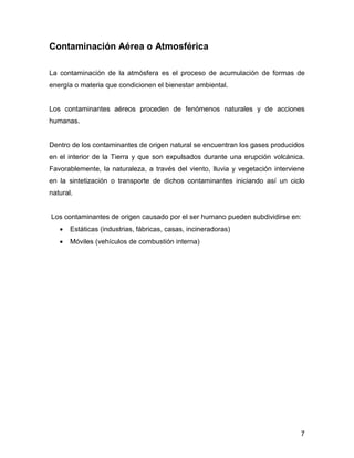 7 
Contaminación Aérea o Atmosférica 
La contaminación de la atmósfera es el proceso de acumulación de formas de energía o materia que condicionen el bienestar ambiental. 
Los contaminantes aéreos proceden de fenómenos naturales y de acciones humanas. 
Dentro de los contaminantes de origen natural se encuentran los gases producidos en el interior de la Tierra y que son expulsados durante una erupción volcánica. Favorablemente, la naturaleza, a través del viento, lluvia y vegetación interviene en la sintetización o transporte de dichos contaminantes iniciando así un ciclo natural. 
Los contaminantes de origen causado por el ser humano pueden subdividirse en: 
 Estáticas (industrias, fábricas, casas, incineradoras) 
 Móviles (vehículos de combustión interna) 
 