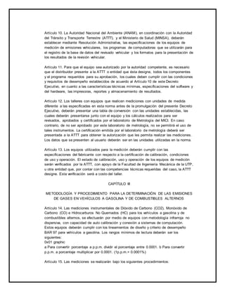 Artículo 10. La Autoridad Nacional del Ambiente (ANAM), en coordinación con la Autoridad 
del Tránsito y Transporte Terrestre (ATTT), y el Ministerio de Salud (MINSA), deberán 
establecer mediante Resolución Administrativa, las especificaciones de los equipos de 
medición de emisiones vehiculares, los programas de computadoras que se utilizarán para 
el registro de la base de datos del revisado vehicular y los formatos para la presentación de 
los resultados de la revisión vehicular. 
Artículo 11. Para que el equipo sea autorizado por la autoridad competente, es necesario 
que el distribuidor presente a la ATTT o entidad que ésta designe, todos los componentes 
y el programa requeridos para su aprobación, los cuales deben cumplir con las condiciones 
y requisitos de desempeño establecidos de acuerdo al Artículo 10 de este Decreto 
Ejecutivo, en cuanto a las características técnicas mínimas, especificaciones del software y 
del hardware, las impresoras, reportes y almacenamiento de resultados. 
Artículo 12. Los talleres con equipos que realicen mediciones con unidades de medida 
diferente a las especificadas en esta norma antes de la promulgación del presente Decreto 
Ejecutivo, deberán presentar una tabla de conversión con las unidades establecidas, las 
cuales deberán presentarse junto con el equipo y los cálculos realizados para ser 
revisados, aprobados y certificados por el laboratorio de Metrología del MICI. En caso 
contrario, de no ser aprobado por este laboratorio de metrología, no se permitirá el uso de 
tales instrumentos. La certificación emitida por el laboratorio de metrología deberá ser 
presentada a la ATTT para obtener la autorización que les permita realizar las mediciones. 
Los datos que se presenten al usuario deberán ser en las unidades utilizadas en la norma. 
Artículo 13. Los equipos utilizados para la medición deberán cumplir con las 
especificaciones del fabricante con respecto a la certificación de calibración, condiciones 
de uso y operación. El estado de calibración, uso y operación de los equipos de medición 
serán verificados por la ATTT, con apoyo de la Facultad de Ingeniería Mecánica de la UTP, 
u otra entidad que, por contar con las competencias técnicas requeridas del caso, la ATTT 
designe. Esta verificación será a costo del taller. 
CAPÍTULO III 
METODOLOGÍA Y PROCEDIMIENTO PARA LA DETERMINACIÓN DE LAS EMISIONES 
DE GASES EN VEHÍCULOS A GASOLINA Y DE COMBUSTIBLES ALTERNOS 
Artículo 14. Las mediciones instrumentales de Dióxido de Carbono (CO2), Monóxido de 
Carbono (CO) e Hidrocarburos No Quemados (HC) para los vehículos a gasolina y de 
combustibles alternos, se efectuarán por medio de equipos con metodología infrarroja no 
dispersiva, con capacidad de auto calibración y conexión a sistemas de computación. 
Estos equipos deberán cumplir con los lineamientos de diseño y criterio de desempeño 
BAR 97 para vehículos a gasolina. Los rangos mínimos de lectura deberán ser los 
siguientes: 
0x01 graphic 
a Para convertir porcentaje a p.p.m. dividir el porcentaje entre 0.0001. b Para convertir 
p.p.m. a porcentaje multiplicar por 0.0001. (1p.p.m.= 0.0001%) 
Artículo 15. Las mediciones se realizarán bajo los siguientes procedimientos: 
 