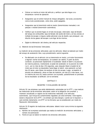 Colocar en marcha el motor del vehículo y verificar que éste llegue a su 
temperatura normal de operación. 
 Asegurarse que el control manual de choque (ahogador), las luces y accesorios 
como el aire acondicionado, entre otros, estén apagados. 
 Asegurarse que la transmisión esté en neutro (transmisiones manuales) o en 
parqueo o neutral (transmisión automática). 
 Verificar que no existen fugas en el tubo de escape, silenciador, tapa de llenado 
del tanque de combustible, tapa de llenado del aceite del motor y en las uniones al 
múltiple de escape o ninguna salida adicional a las de diseño, que provoquen una 
dilución de los gases del escape o una fuga de los mismos. 
 Digitar la información del cliente y del vehículo respectivo. 
c) Medición de las Emisiones Vehiculares. 
La medición de las emisiones vehiculares para los vehículos diésel se realizará por medio 
del ensayo de aceleración libre, cuyo procedimiento será el siguiente: 
 Se efectuará con el vehículo con su transmisión en neutro, y el motor funcionando 
a régimen normal de temperatura, sin acelerar (en ralentí). A partir de dicha 
condición, se presionará rápidamente el acelerador desde el ralentí a la posición 
de máxima potencia, manteniendo el pedal del acelerador en la posición de 3,500 
r.p.m.. por no más de diez (10) segundos, para después liberar el pedal de tal 
modo que el motor se desacelere hasta llegar al ralentí; esta operación se hará 
dos (2) veces, para liberar de residuos el tubo de escape. Luego, se repetirá el 
proceso de aceleración, ahora en fase de medición, por dos (2) o más veces, con 
un máximo de cinco (5), hasta culminar con la prueba, posteriormente el promedio 
de los resultados se verificará con la normativa. 
CAPÍTULO V 
REGISTRO Y EVALUACIÓN DE DATOS 
Artículo 18. Las empresas que estén debidamente autorizadas por la ATTT, y que realicen 
las mediciones de las emisiones vehiculares están en la obligación de conservar y 
mantener actualizado un registro de las mediciones realizadas a los vehículos 
automotores, que incluya los contaminantes regulados por esta normativa. Este registro 
estará a disposición de la ATTT, o la entidad que ésta designe, cuando así lo requieran y 
será remitido diariamente a la ATTT en los formatos que se establecerán por medio de 
Resolución Administrativa. 
Artículo 19. El registro de mediciones vehiculares deberá incluir como mínimo la siguiente 
información: 
a. Nombre de la empresa autorizada que realiza la medición de emisiones vehiculares y 
número de autorización 
b. Fecha en que se realizó la medición de emisiones vehiculares. 
 