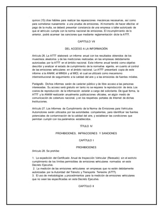 quince (15) días hábiles para realizar las reparaciones mecánicas necesarias, así como 
para someterse nuevamente a una prueba de emisiones. Al momento de hacer efectivo el 
pago de la multa, se deberá presentar constancia de una empresa o taller autorizado de 
que el vehículo cumple con la norma nacional de emisiones. El incumplimiento de lo 
anterior, podrá acarrear las sanciones que mediante reglamentación dicte la ATTT. 
CAPÍTULO VII 
DEL ACCESO A LA INFORMACIÓN 
Artículo 26. La ATTT elaborará un informe anual con los resultados obtenidos de los 
muestreos aleatorios y de las mediciones realizadas en las empresas debidamente 
autorizadas por la ATTT en el ámbito nacional. Este informe anual tendrá como objetivo 
describir y analizar el estado de cumplimiento de la normativa vigente, en cuanto al control 
de las emisiones vehiculares en el ámbito nacional. La ATTT presentará copia de este 
informe a la ANAM, el MINSA y al MICI, el cual se utilizará como mecanismo 
interinstitucional de seguimiento a la calidad del aire y a las emisiones de fuentes móviles. 
Parágrafo. Dichos informes serán de carácter público y de libre acceso a las personas 
interesadas. Su acceso será gratuito en tanto no se requiera la reproducción de ésta. Los 
costos de reproducción de la información estarán a cargo del solicitante. De igual forma, la 
ATTT y la ANAM realizarán anualmente publicaciones oficiales, en algún medio de 
comunicación de cobertura nacional, y en los respetivos portales de Internet de dichas 
Instituciones. 
Artículo 27. Los Informes de Cumplimiento de la Norma de Emisiones para Vehículos 
Automotores serán utilizados por las autoridades competentes, para identificar las fuentes 
potenciales de contaminación de la calidad del aire, y establecer las condiciones que 
permitan cumplir con los parámetros establecidos. 
TÍTULO IV 
PROHIBICIONES, INFRACCIONES Y SANCIONES 
CAPÍTULO I 
PROHIBICIONES 
Artículo 28. Se prohíbe: 
1. La expedición del Certificado Anual de Inspección Vehicular (Revisado) sin el estricto 
cumplimiento de los límites permisibles de emisiones vehiculares normados en este 
Decreto Ejecutivo. 
2. La medición de las emisiones vehiculares en empresas que no estén debidamente 
autorizadas por la Autoridad del Tránsito y Transporte Terrestre (ATTT). 
3. El uso de metodologías y procedimientos para la medición de emisiones vehiculares 
que no sean las especificadas en este Decreto Ejecutivo. 
CAPÍTULO II 
 