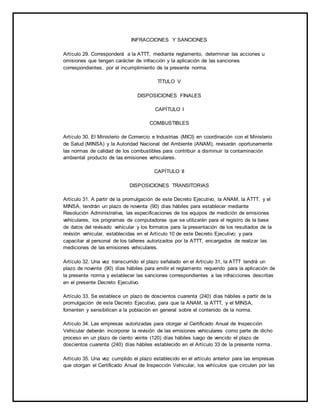 INFRACCIONES Y SANCIONES 
Artículo 29. Corresponderá a la ATTT, mediante reglamento, determinar las acciones u 
omisiones que tengan carácter de infracción y la aplicación de las sanciones 
correspondientes, por el incumplimiento de la presente norma. 
TÍTULO V 
DISPOSICIONES FINALES 
CAPÍTULO I 
COMBUSTIBLES 
Artículo 30. El Ministerio de Comercio e Industrias (MICI) en coordinación con el Ministerio 
de Salud (MINSA) y la Autoridad Nacional del Ambiente (ANAM), revisarán oportunamente 
las normas de calidad de los combustibles para contribuir a disminuir la contaminación 
ambiental producto de las emisiones vehiculares. 
CAPÍTULO II 
DISPOSICIONES TRANSITORIAS 
Artículo 31. A partir de la promulgación de este Decreto Ejecutivo, la ANAM, la ATTT, y el 
MINSA, tendrán un plazo de noventa (90) días hábiles para establecer mediante 
Resolución Administrativa, las especificaciones de los equipos de medición de emisiones 
vehiculares, los programas de computadoras que se utilizarán para el registro de la base 
de datos del revisado vehicular y los formatos para la presentación de los resultados de la 
revisión vehicular, establecidas en el Artículo 10 de este Decreto Ejecutivo; y para 
capacitar al personal de los talleres autorizados por la ATTT, encargados de realizar las 
mediciones de las emisiones vehiculares. 
Artículo 32. Una vez transcurrido el plazo señalado en el Artículo 31, la ATTT tendrá un 
plazo de noventa (90) días hábiles para emitir el reglamento requerido para la aplicación de 
la presente norma y establecer las sanciones correspondientes a las infracciones descritas 
en el presente Decreto Ejecutivo. 
Artículo 33. Se establece un plazo de doscientos cuarenta (240) días hábiles a partir de la 
promulgación de este Decreto Ejecutivo, para que la ANAM, la ATTT, y el MINSA, 
fomenten y sensibilicen a la población en general sobre el contenido de la norma. 
Artículo 34. Las empresas autorizadas para otorgar el Certificado Anual de Inspección 
Vehicular deberán incorporar la revisión de las emisiones vehiculares como parte de dicho 
proceso en un plazo de ciento veinte (120) días hábiles luego de vencido el plazo de 
doscientos cuarenta (240) días hábiles establecido en el Artículo 33 de la presente norma. 
Artículo 35. Una vez cumplido el plazo establecido en el artículo anterior para las empresas 
que otorgan el Certificado Anual de Inspección Vehicular, los vehículos que circulen por las 
 
