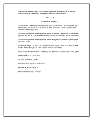 vías públicas deberán cumplir con los límites permisibles establecidos en la presente 
norma cuando les corresponda someterse al Revisado Vehicular Anual. 
CAPÍTULO III 
REVISIÓN DE NORMAS 
Artículo 36. De conformidad con lo dispuesto en la Ley No. 41 de 1 de julio de 1998 y el 
Decreto Ejecutivo No. 58 de 16 de marzo de 2000, el presente Decreto Ejecutivo será 
revisado cada cinco (5) años. 
Artículo 37. El presente Decreto Ejecutivo deroga el numeral 5 del Artículo 21 del Decreto 
Ejecutivo No. 255 de 18 de diciembre de 1998, y cualquier otra norma que le sea contraria. 
Artículo 38. El presente Decreto Ejecutivo entrará en vigencia a partir de su promulgación 
en Gaceta Oficial. 
Fundamento Legal: Ley No. 41 de 1 de julio de 1998, Ley No. 36 de 17 de mayo de 1996, 
Ley No. 34 de 28 de julio de 1999, y demás normas concordantes. 
Dado en la ciudad de Panamá, a los tres (3) días del mes de junio de dos mil nueve (2009). 
COMUNÍQUESE Y CÚMPLASE, 
MARTÍN TORRIJOS ESPINO 
Presidente de la República de Panamá 
HÉCTOR E. ALEXANDER H. 
Ministro de Economía y Finanzas 
 
