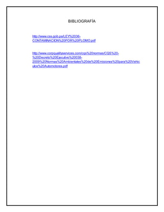 BIBLIOGRAFÍA 
http://www.css.gob.pa/LEY%2036- 
CONTAMINACION%20POR%20PLOMO.pdf 
http://www.corpqualityservices.com/cqs%20normas/CQS%20- 
%20Decreto%20Ejecutivo%20038- 
2009%20Normas%20Ambientales%20de%20Emisiones%20para%20Vehic 
ulos%20Automotores.pdf 
