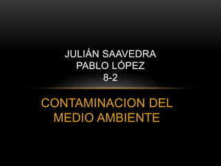 JULIÁN SAAVEDRA 
PABLO LÓPEZ 
8-2 
CONTAMINACION DEL 
MEDIO AMBIENTE 
 