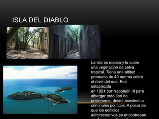 ISLA DEL DIABLO
La isla es rocosa y la cubre
una vegetación de selva
tropical. Tiene una altitud
promedio de 40 metros sobre
el nivel del mar. Fue
establecida
en 1851 por Napoleón III para
albergar todo tipo de
prisioneros, desde asesinos a
criminales políticos. A pesar de
que los edificios
administrativos se encontraban
en Kourou en tierra firme, con