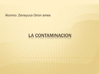 Alumno: Zenayuca Giron ames 
LA CONTAMINACION 
 