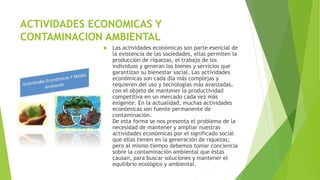 ACTIVIDADES ECONOMICAS Y
CONTAMINACION AMBIENTAL
 Las actividades económicas son parte esencial de
la existencia de las sociedades, ellas permiten la
producción de riquezas, el trabajo de los
individuos y generan los bienes y servicios que
garantizan su bienestar social. Las actividades
económicas son cada día más complejas y
requieren del uso y tecnologías más avanzadas,
con el objeto de mantener la productividad
competitiva en un mercado cada vez más
exigente. En la actualidad, muchas actividades
económicas son fuente permanente de
contaminación.
De esta forma se nos presenta el problema de la
necesidad de mantener y ampliar nuestras
actividades económicas por el significado social
que ellas tienen en la generación de riquezas;
pero al mismo tiempo debemos tomar conciencia
sobre la contaminación ambiental que éstas
causan, para buscar soluciones y mantener el
equilibrio ecológico y ambiental.
 