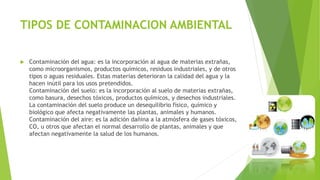 TIPOS DE CONTAMINACION AMBIENTAL
 Contaminación del agua: es la incorporación al agua de materias extrañas,
como microorganismos, productos químicos, residuos industriales, y de otros
tipos o aguas residuales. Estas materias deterioran la calidad del agua y la
hacen inútil para los usos pretendidos.
Contaminación del suelo: es la incorporación al suelo de materias extrañas,
como basura, desechos tóxicos, productos químicos, y desechos industriales.
La contaminación del suelo produce un desequilibrio físico, químico y
biológico que afecta negativamente las plantas, animales y humanos.
Contaminación del aire: es la adición dañina a la atmósfera de gases tóxicos,
CO, u otros que afectan el normal desarrollo de plantas, animales y que
afectan negativamente la salud de los humanos.
 