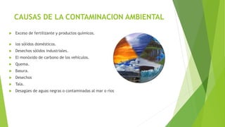 CAUSAS DE LA CONTAMINACION AMBIENTAL
 Exceso de fertilizante y productos químicos.
 los sólidos domésticos.
 Desechos sólidos industriales.
 El monóxido de carbono de los vehículos.
 Quema.
 Basura.
 Desechos
 Tala.
 Desagües de aguas negras o contaminadas al mar o ríos
 