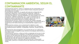 CONTAMINACION AMBIENTAL SEGUN EL
CONTAMINANTE
Contaminación química: refiere a cualquiera de las comentadas en los
apartados anteriores, en las que un determinado compuesto químico
se introduce en el medio.
Contaminación radiactiva: es aquella derivada de la dispersión de
materiales radiactivos, como el uranio enriquecido, usados en
instalaciones médicas o de investigación, reactores nucleares de
centrales energéticas, munición blindada con metal aleado con uranio,
submarinos, satélites artificiales, etc., y que se produce por un
accidente (como el accidente de Chernóbil), por el uso ó por la
disposición final deliberada de los residuos radiactivos.
Contaminación térmica: refiere a la emisión de fluidos a elevada
temperatura; se puede producir en cursos de agua. El incremento de la
temperatura del medio disminuye la solubilidad del oxígeno en el
agua.
Contaminación acústica: es la contaminación debida al ruido
provocado por las actividades industriales, sociales y del transporte,
que puede provocar malestar, irritabilidad, insomnio, sordera parcial,
etc.
Contaminación electromagnética: es la producida por las radiaciones
del espectro electromagnético que afectan a los equipos electrónicos y
a los seres vivos.
Contaminación lumínica: refiere al brillo o resplandor de luz en el cielo
nocturno producido por la reflexión y la difusión de la luz artificial en
los gases y en las partículas del aire por el uso de luminarias ó excesos
de iluminación, así como la intrusión de luz o de determinadas
longitudes de onda del espectro en lugares no deseados.
Contaminación visual: se produce generalmente por instalaciones
industriales, edificios e infraestructuras que deterioran la estética del
medio.
 
