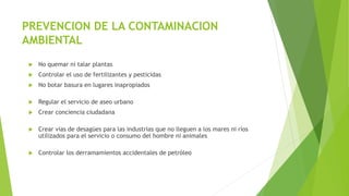 PREVENCION DE LA CONTAMINACION
AMBIENTAL
 No quemar ni talar plantas
 Controlar el uso de fertilizantes y pesticidas
 No botar basura en lugares inapropiados
 Regular el servicio de aseo urbano
 Crear conciencia ciudadana
 Crear vías de desagües para las industrias que no lleguen a los mares ni ríos
utilizados para el servicio o consumo del hombre ni animales
 Controlar los derramamientos accidentales de petróleo
 