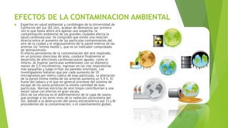 EFECTOS DE LA CONTAMINACION AMBIENTAL
 Expertos en salud ambiental y cardiólogos de la Universidad de
California del Sur (EE.UU), acaban de demostrar por primera
vez lo que hasta ahora era apenas una sospecha: la
contaminación ambiental de las grandes ciudades afecta la
salud cardiovascular. Se comprobó que existe una relación
directa entre el aumento de las partículas contaminantes del
aire de la ciudad y el engrosamiento de la pared interna de las
arterias (la "íntima media"), que es un indicador comprobado
de aterosclerosis.
El efecto persistente de la contaminación del aire respirado,
en un proceso silencioso de años, conduce finalmente al
desarrollo de afecciones cardiovasculares agudas, como el
infarto. Al inspirar partículas ambientales con un diámetro
menor de 2,5 micrómetros, ingresan en las vías respiratorias
más pequeñas y luego irritan las paredes arteriales. Los
investigadores hallaron que por cada aumento de 10
microgramos por metro cúbico de esas partículas, la alteración
de la pared íntima media de las arterias aumenta un 5,9 %. El
humo del tabaco y el que en general proviene del sistema de
escape de los autos producen la misma cantidad de esas
partículas. Normas estrictas de aire limpio contribuirían a una
mejor salud con efectos en gran escala.
Otro de los efectos es el debilitamiento de la capa de ozono,
que protege a los seres vivos de la radiación ultravioleta del
Sol, debido a la destrucción del ozono estratosférico por Cl y Br
procedentes de la contaminación; o el calentamiento global.
 