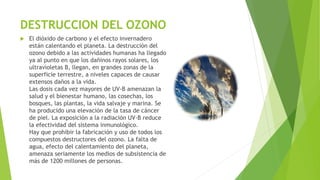 DESTRUCCION DEL OZONO
 El dióxido de carbono y el efecto invernadero
están calentando el planeta. La destrucción del
ozono debido a las actividades humanas ha llegado
ya al punto en que los dañinos rayos solares, los
ultravioletas B, llegan, en grandes zonas de la
superficie terrestre, a niveles capaces de causar
extensos daños a la vida.
Las dosis cada vez mayores de UV-B amenazan la
salud y el bienestar humano, las cosechas, los
bosques, las plantas, la vida salvaje y marina. Se
ha producido una elevación de la tasa de cáncer
de piel. La exposición a la radiación UV-B reduce
la efectividad del sistema inmunológico.
Hay que prohibir la fabricación y uso de todos los
compuestos destructores del ozono. La falta de
agua, efecto del calentamiento del planeta,
amenaza seriamente los medios de subsistencia de
más de 1200 millones de personas.
 