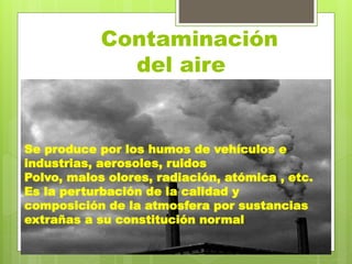 Contaminación
del aire
Se produce por los humos de vehículos e
industrias, aerosoles, ruidos
Polvo, malos olores, radiación, atómica , etc.
Es la perturbación de la calidad y
composición de la atmosfera por sustancias
extrañas a su constitución normal
 