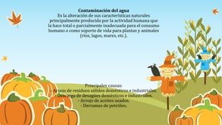 Contaminación del agua
Es la alteración de sus características naturales
principalmente producida por la actividad humana que
la hace total o parcialmente inadecuada para el consumo
humano o como soporte de vida para plantas y animales
(ríos, lagos, mares, etc.).
Principales causas:
- Arrojo de residuos sólidos domésticos e industriales.
- Descarga de desagües domésticos e industriales.
- Arrojo de aceites usados.
- Derrames de petróleo.
 
