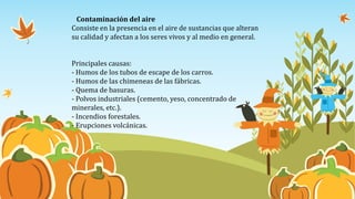 Contaminación del aire
Consiste en la presencia en el aire de sustancias que alteran
su calidad y afectan a los seres vivos y al medio en general.
Principales causas:
- Humos de los tubos de escape de los carros.
- Humos de las chimeneas de las fábricas.
- Quema de basuras.
- Polvos industriales (cemento, yeso, concentrado de
minerales, etc.).
- Incendios forestales.
- Erupciones volcánicas.
 