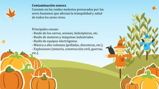 Contaminación sonora
Consiste en los ruidos molestos provocados por los
seres humanos que afectan la tranquilidad y salud
de todos los seres vivos.
Principales causas:
- Ruido de los carros, aviones, helicópteros, etc.
- Ruido de motores y máquinas industriales.
- Ruido de equipos electrógenos.
- Música a alto volumen (polladas, discotecas, etc.).
- Explosiones (minería, construcción civil, guerras,
etc.).
 