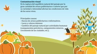 Contaminación visual
Es la ruptura del equilibrio natural del paisaje por la
gran cantidad de avisos publicitarios o colores que por
su variedad e intensidad afectan las condiciones de vida
de los seres vivos.
Principales causas:
- Exceso de avisos publicitarios e informativos.
- Luces y colores intensos
- Cambios del paisaje natural por actividades humanas
(campamentos petroleros, campamentos mineros,
crecimiento de las ciudades, etc.).
 