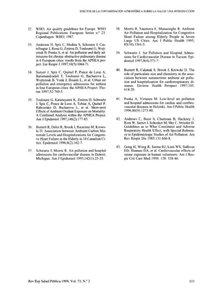 EFECTOS DE LA CONTAMINACIÓN ATMOSFÉRICA SOBRE LA SALUD: UNA INTRODUCCIÓN
32.
33.
34.
35.
36.
37.
WHO, Air quality guidelines for Europe. WHO
Regional Publications European Series n.’ 23.
Copenhagen: WHO; 1987.
Anderson H, Spix C, Medina S, Schouten J, Cas-
tellsague J, Rossi G, Zmirou D, Touloumi G, Wojt-
yniak B, Ponka A, et al. Air pollution and daily ad-
missions for chronic obstructive pulmonary disease
in 6 European cities: results from the APHEA pro-
ject. Eur Respir J 1997;10(5):1064-71.
Sunyer J, Spix C, Quénel P, Ponce de Leon A,
Barumandzadeh T, Touloumi G, Bacharova L,
Wojtyniak B, Vonk J, Bisanti L, et al. Urban air
pollution and emergency admissions for asthma
in four European cities: the APHEA Project. Tho-
rax 1997;52:760-5.
Touloumi G, Katsouyanni K, Zmirou D, Schwartz
J, Spix C, Ponce de Leon A, Tobias A, Quénel P,
Rabczenko D, Bacharova L, et al. Short-term
Effects of Ambient Oxidant Exposure on Mortality:
A Combined Analysis within the APHEA Project.
Am J Epidemiol 1997; 146(2): 177-85.
Burnett R, Dales R, Brook J, Raizenne M, Krews-
ki D. Association between Ambient Carbon Mo-
noxide Levels and Hospitalizations for Congesti-
ve Heart Failure in the Elderly in 10 Canadian Ci-
ties. Epidemiol 1996;8(2):162-7.
Schwartz J, Morris R. Air pollution and hospital
admissions for cardiovascular disease in Detroit,
Michigan. Am J Epidemiol 1995;142(1):23-35.
38.
39.
40.
41.
42.
43.
Morris R, Naumova E, Munasinghe R. Ambient
Air Pollution and Hospitalization for Congestive
Heart Failure among Elderly People in Seven
Large US Cities. Am J Public Health 1995;
85(10):1361-5.
Schwartz J. Air Pollution and Hospital Admis-
sions for Cardiovascular Disease in Tucson. Epi-
demiol 1997;8(4):371-7.
Burnett R, Cakmak S, Brook J, Krewski D. The
role of particulate size and chemistry in the asso-
ciation between summertime ambient air pollu-
tion and hospitalization for cardiorespiratory di-
seases. Environ Health Perspect 1997; 105:
614-20.
Ponka A, Virtanen M. Low-leve1 air pollution
and hospital admissions for cardiac and cerebro-
vascular diseases in Helsinki. Am J Public Health
1996;86(9): 1273-80.
Andrews C, Buist S, Chaitman B, Hackney J,
Rom W, Samet J, Schenker M, Shy C, Strieder D.
Guidelines as to What Constitutes and Adverse
Respiratory Health Effect, with Special Referen-
ce to Epidemiologic Studies of Air Pollution. Am
Rev Respir Dis 1985; 13 1:666-8.
Gong H, Wong R, Sarma RJ, Linn WS, Sullivan
ED, Shamoo DA, et al. Cardiovascular effects of
ozone exposure in human volunteers. Am J Res-
pir Crit Care Med 1998; 158: 538-46.
Rev Esp Salud Publica 1999, Vol. 73, N.” 2 121
 