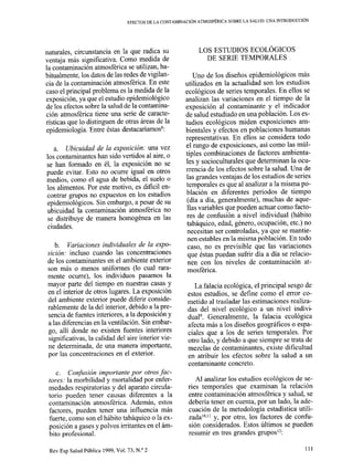 EFECTOS DE LA CONTAMINACIÓN ATMOSFÉRICA SOBRE LA SALUD: UNA INTRODUCCIóN
naturales, circunstancia en la que radica su
ventaja más significativa. Como medida de
la contaminación atmosférica se utilizan, ha-
bitualmente, los datos de las redes de vigilan-
cia de la contaminación atmosférica. En este
caso el principal problema es la medida de la
exposición, ya que el estudio epidemiológico
de los efectos sobre la salud de la contamina-
ción atmosférica tiene una serie de caracte-
risticas que lo distinguen de otras áreas de la
epidemiología. Entre éstas destacaríamos8:
a. Ubicuidad de la exposición: una vez
los contaminantes han sido vertidos al aire, o
se han formado en él, la exposición no se
puede evitar. Esto no ocurre igual en otros
medios, como el agua de bebida, el suelo o
los alimentos, Por este motivo, es difícil en-
contrar grupos no expuestos en los estudios
epidemiológicos. Sin embargo, a pesar de su
ubicuidad la contaminación atmosférica no
se distribuye de manera homogénea en las
ciudades.
b. Variaciones individuales de la expo-
sición: incluso cuando las concentraciones
de los contaminantes en el ambiente exterior
son más 0 menos uniformes (lo cual rara-
mente ocurre), los individuos pasamos la
mayor parte del tiempo en nuestras casas y
en el interior de otros lugares. La exposición
del ambiente exterior puede diferir conside-
rablemente de la del interior, debido a la pre-
sencia de fuentes interiores, a la deposición y
a las diferencias en la ventilación. Sin embar-
go, allí donde no existen fuentes interiores
significativas, la calidad del aire interior vie-
ne determinada, de una manera importante,
por las concentraciones en el exterior.
c. Confusión importante por otros fac-
tores: la morbilidad y mortalidad por enfer-
medades respiratorias y del aparato circula-
torio pueden tener causas diferentes a la
contaminación atmosférica. Además, estos
factores, pueden tener una influencia más
fuerte, como son el hábito tabáquico o la ex-
posición a gases y polvos irritantes en el ám-
bito profesional.
Rev Esp Salud Pública 1999, Vol. 73, N.” 2
LOS ESTUDIOS ECOLÓGICOS
DE SERIE TEMPORALES
Uno de los diseños epidemiológicos más
utilizados en la actualidad son los estudios
ecológicos de series temporales. En ellos se
analizan las variaciones en el tiempo de la
exposición al contaminante y el indicador
de salud estudiado en una población. Los es-
tudios ecológicos miden exposiciones am-
bientales y efectos en poblaciones humanas
representativas, En ellos se considera todo
el rango de exposiciones, así como las múl-
tiples combinaciones de factores ambienta-
les y socioculturales que determinan la ocu-
rrencia de los efectos sobre la salud. Una de
las grandes ventajas de los estudios de series
temporales es que al analizar a la misma po-
blación en diferentes periodos de tiempo
(día a día, generalmente), muchas de aque-
llas variables que pueden actuar como facto-
res de confusión a nivel individual (hábito
tabáquico, edad, género, ocupación, etc.) no
necesitan ser controladas, ya que se mantie-
nen estables en la misma población. En todo
caso, no es previsible que las variaciones
que éstas puedan sufrir día a día se relacio-
nen con los niveles de contaminación at-
mosférica.
La falacia ecológica, el principal sesgo de
estos estudios, se define como el error co-
metido al trasladar las estimaciones realiza-
das del nivel ecológico a un nivel indivi-
dua19. Generalmente, la falacia ecológica
afecta más a los diseños geográficos o espa-
ciales que a los de series temporales. Por
otro lado, y debido a que siempre se trata de
mezclas de contaminantes, existe dificultad
en atribuir los efectos sobre la salud a un
contaminante concreto.
Al analizar los estudios ecológicos de se-
ries temporales que examinan la relación
entre contaminación atmosférica y salud, se
debería tener en cuenta, por un lado, la ade-
cuación de la metodología estadística utili-
zadalOJ1y, por otro, los factores de confu-
sión considerados. Estos últimos se pueden
resumir en tres grandes grupo~~~:
111
 