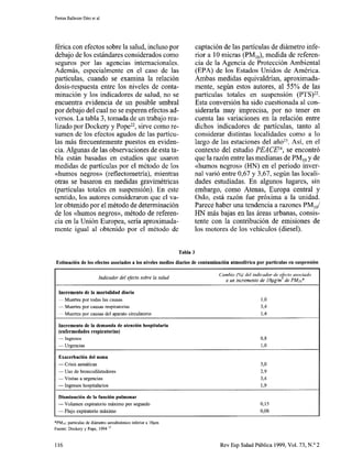 Ferran Ballester Díez et al
férica con efectos sobre la salud, incluso por captación de las partículas de diámetro infe-
debajo de los estándares considerados como rior a 10 micras (PM,,), medida de referen-
seguros por las agencias internacionales. cia de la Agencia de Protección Ambiental
Además, especialmente en el caso de las (EPA) de los Estados Unidos de América.
partículas, cuando se examina la relación Ambas medidas equivaldrían, aproximada-
dosis-respuesta entre los niveles de conta- mente, según estos autores, al 55% de las
minación y los indicadores de salud, no se partículas totales en suspensión (PTS)22.
encuentra evidencia de un posible umbral Esta conversión ha sido cuestionada al con-
por debajo del cual no se esperen efectos ad- siderarla muy imprecisa, por no tener en
versos. La tabla 3, tomada de un trabajo rea- cuenta las variaciones en la relación entre
lizado por Dockery y Pope22,sirve como re- dichos indicadores de partículas, tanto al
sumen de los efectos agudos de las partícu- considerar distintas localidades como a lo
las más frecuentemente puestos en eviden- largo de las estaciones del año23. Así, en el
cia. Algunas de las observaciones de esta ta- contexto del estudio PEACEL4, se encontró
bla están basadas en estudios que usaron que la razón entre las medianas de PM,, y de
medidas de partículas por el método de los «humos negros» (WN) en el periodo inver-
«humos negros» (reflectometría), mientras nal varió entre O,ó7 y 347, según las locali-
otras se basaron en medidas gravimétricas dades estudiadas. En algunos lugares, sin
(partículas totales en suspensión). En este embargo, como Atenas, Europa central y
sentido, los autores consideraron que el va- Oslo, está razón fue próxima a la unidad.
lor obtenido por el método de determinación Parece haber una tendencia a razones PM,,/
de los «humos negros», método de referen- HIN más bajas en las áreas urbanas, consis-
cia en la Unión Europea, sería aproximada- tente con la contribución de emisiones de
mente igual al obtenido por el método de los motores de los vehículos (diesel).
Tabla 3
Estimación de los efectos asociados a los niveles medios diarios de contaminación atmosférica por partículas en suspensión
Indicador del efecto sobre la salud
Cambio (96) del indicador de efecto asociado
a un incremento de IOpg/m3 de PMra*
Incremento de la mortalidad diaria
~ Muertes por todas las causas
- Muertes por causas respiratorias
~ Muertes por causas del aparato circulatorio
Incremento de la demanda de atención hospitalaria
(enfermedades respiratorias)
- Ingresos
- Urgencias
Exacerbación del asma
- Crisis asmáticas
- Uso de broncodilatadores
- Visitas a urgencias
- Ingresos hospitalarios
Disminución de la función pulmonar
- Volumen expiratorio máximo por segundo
- Flujo expiratorio máximo
*PMlo: partículas de diámetro aerodinámico inferior a 10pm
Fuente: Dockery y Pope, 1994 22
130
394
I,4
03
130
38
2,9
3,4
199
0,15
0,08
116 Rev Esp Salud Pública 1999, Vol. 73, N.’ 2
 