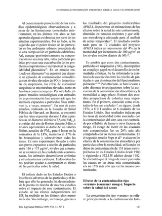 EFECTOS DE LA CONTAMINACIÓN ATMOSFÉRIC.4 SOBRE LA SALUD: UNA INTRODUCCIÓN
Al conocimiento proveniente de los estu-
dios epidemiológicos observacionales y a
pesar de las limitaciones comentadas ante-
riormente, en los últimos tres años se han
aportado algunas evidencias por parte de los
estudios experimentales. Por un lado, se ha
sugerido que el poder tóxico de las partícu-
las en los ambientes urbanos procedería de
su alta composición en partículas ultrafinas.
Así, aunque gravimétricamente su concen-
tración no sea muy alta, estas partículas po-
drían provocar una exacerbación de los pro-
blemas respiratorios e incrementar la coagu-
labilidad plasmática*-. En un estudio rea-
lizado en AlemaniaI se encontró que duran-
te un episodio de contaminación atmosféri-
ca con niveles elevados de SO2 y de partícu-
las en suspensión, las cifras de viscosidad
sanguínea se encontraban elevadas, tanto en
hombres como en mujeres. Por otro lado, al-
gunos estudios toxicológicos con animales
de experimentación han encontrado que los
animales expuestos a partículas finas enfer-
man y, a veces, mueren*‘. En uno de estos
estudios, realizado en la Escuela de Salud
Pública de Harvard, en Boston, se encontró
que las ratas expuestas durante 3 días a par-
tículas de diámetro inferior a 2,5ym (PM2,J,
extraídas del aire de Boston durante 3 días, a
niveles equivalentes al doble de los valores
límites actuales de PM,, para 6 horas en la
normativa de la EPA, murieron el 37% de
las bronquíticas y sobrevivieron todas las
sanas. En otro experimento llevado a cabo
con perros expuestos a niveles de partículas
entre 116 y 175 yglm3, niveles que a menu-
do se alcanzan en las ciudades más contami-
nadas, los animales desarrollaron arritmias
y otros trastornos cardíacos. Todos estos da-
tos podrían ayudar a comprender el efecto
de las partículas sobre la salud.
El énfasis dado en los Estados Unidos a
los efectos adversos de las partículas y el de-
bate que ello ha generado, ha desencadena-
do la puesta en marcha de muchos estudios
sobre el impacto de este contaminante. El
estudio de los efectos independientes del
SO1 ha recibido en los últimos años menor
atención. Sin embargo, en Europa, gracias a
Rev Esp Salud Pública 1999, Vol. 73, N.” 2
los resultados del proyecto multicéntrico
APHEA, disponemos de estimaciones de los
efectos sobre la salud de este contaminante,
obtenidas en estudios recientes y que utili-
zan metodología adecuada para el análisis
de series temporales 15.El resultado combi-
nado para las 12 ciudades del proyecto
APHEA indica un incremento del 4% en la
mortalidad por incremento de 100 ug/m3 en
los niveles medios diarios de SOZ2*.
Es posible que estos dos contaminantes,
partículas en suspensión y SO,, desempeñen
un complejo papel en el desarrollo de enfer-
medades crónicas. Se ha informado la exis-
tencia de asociación entre los niveles de par-
tículas y una disminución del funcionalismo
pulmonar .29,30Por otro lado, se han llevado a
cabo diversas investigaciones sobre la aso-
ciación de la contaminación atmosférica y la
mortalidad a largo plazo. Existen dos estu-
dios prospectivos de cohortes muy impor-
tantes. En el primero, conocido como el es-
tudio de las seis ciudadest4, se siguen, desde
1974, a 8.111 adultos de 6 ciudades de los
Estados Unidos. Sus resultados indican que
las tasas de mortalidad están asociadas con
la contaminación del aire, una vez controla-
do por el hábito de fumar y otros factores de
riesgo. El riesgo de morir en las ciudades
más contaminadas fue un 26% más alto
comparado con las menos contaminadas. En
el segundo estudio Pope et a131evaluaron los
efectos de la contaminación atmosférica por
partículas sobre la mortalidad, utilizando los
datos de contaminación de 15 1 áreas metro-
politanas de los Estados Unidos desde 1980
y siguiendo a 552.138 adultos desde 1982.
Se encontró que el riesgo de morir por todas
las causas en las áreas más contaminadas
era un 15% más alto que en las menos con-
taminadas.
Efectos de la contaminación tipo
«verano» («summer smog»). Impacto
sobre la salud del ozono
La contaminación tipo «verano» se refíe-
re principalmente a la contaminación foto-
117
 