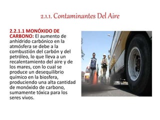 2.1.1. Contaminantes Del Aire
2.2.1.1 MONÓXIDO DE
CARBONO: El aumento de
anhídrido carbónico en la
atmósfera se debe a la
combustión del carbón y del
petróleo, lo que lleva a un
recalentamiento del aire y de
los mares, con lo cual se
produce un desequilibrio
químico en la biosfera,
produciendo una alta cantidad
de monóxido de carbono,
sumamente tóxica para los
seres vivos.
 