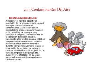 2.1.1. Contaminantes Del Aire
• EFECTOS ADVERSOS DEL CO:
Al respirar el hombre absorbe el
monóxido de carbono cuya peligrosidad
es mayor que cualquier otro
contaminante. .Su reacción con la
hemoglobina produce una disminución
en la capacidad de la sangre para
transportar oxígeno .También infiere en
la liberación del oxígeno que es
transferido a los tejidos ,aunque el CO no
sea propiamente un veneno , quienes
estén expuestos frecuentemente y
durante tiempo relativamente largo a la
emanación de los tubos de escape –
como ocurre con los taxistas , policías de
tránsito, empleados de garaje, etc. -
pueden verse afectados en su salud,
sobre todos quienes tienen problemas
cardiovasculares.
 