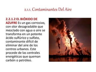 2.1.1. Contaminantes Del Aire
2.2.1.2 EL BIÓXIDO DE
AZUFRE Es un gas corrosivo,
con olor desagradable que
mezclado con agua o aire se
transforma en un potente
ácido sulfúrico y sulfato,
contaminante difícil de
eliminar del aire de los
centros urbanos. Este
procede de las centrales
energéticas que queman
carbón o petróleo.
 
