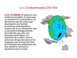 2.1.1. Contaminantes Del Aire
2.2.4. EL OZONO :El ozono es una
molécula inestable. El ozono que
se acumula en la estratosfera, se
denomina capa de ozono que
desempeña una función
beneficiosa absorbiendo la
mayoría de la luz ultravioleta, que
es perjudicial biológicamente,
permitiendo que sólo una
pequeña parte llegue a la
superficie de la tierra. Pero la
presencia del gas de ozono en la
troposfera por encima del nivel
de 0.025ppm (en poblaciones de
alta altitud es normal) es
perjudicial para la salud.
 
