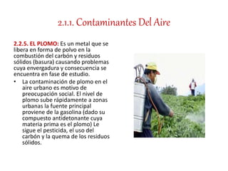 2.1.1. Contaminantes Del Aire
2.2.5. EL PLOMO: Es un metal que se
libera en forma de polvo en la
combustión del carbón y residuos
sólidos (basura) causando problemas
cuya envergadura y consecuencia se
encuentra en fase de estudio.
• La contaminación de plomo en el
aire urbano es motivo de
preocupación social. El nivel de
plomo sube rápidamente a zonas
urbanas la fuente principal
proviene de la gasolina (dado su
compuesto antidetonante cuya
materia prima es el plomo) Le
sigue el pesticida, el uso del
carbón y la quema de los residuos
sólidos.
 