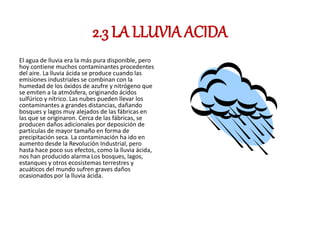 2.3 LA LLUVIA ACIDA
El agua de lluvia era la más pura disponible, pero
hoy contiene muchos contaminantes procedentes
del aire. La lluvia ácida se produce cuando las
emisiones industriales se combinan con la
humedad de los óxidos de azufre y nitrógeno que
se emiten a la atmósfera, originando ácidos
sulfúrico y nítrico. Las nubes pueden llevar los
contaminantes a grandes distancias, dañando
bosques y lagos muy alejados de las fábricas en
las que se originaron. Cerca de las fábricas, se
producen daños adicionales por deposición de
partículas de mayor tamaño en forma de
precipitación seca. La contaminación ha ido en
aumento desde la Revolución Industrial, pero
hasta hace poco sus efectos, como la lluvia ácida,
nos han producido alarma Los bosques, lagos,
estanques y otros ecosistemas terrestres y
acuáticos del mundo sufren graves daños
ocasionados por la lluvia ácida.
 