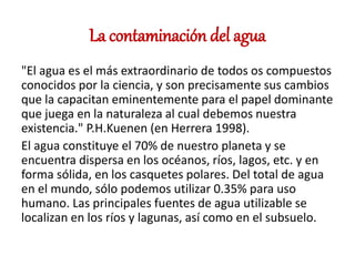 La contaminación del agua
"El agua es el más extraordinario de todos os compuestos
conocidos por la ciencia, y son precisamente sus cambios
que la capacitan eminentemente para el papel dominante
que juega en la naturaleza al cual debemos nuestra
existencia." P.H.Kuenen (en Herrera 1998).
El agua constituye el 70% de nuestro planeta y se
encuentra dispersa en los océanos, ríos, lagos, etc. y en
forma sólida, en los casquetes polares. Del total de agua
en el mundo, sólo podemos utilizar 0.35% para uso
humano. Las principales fuentes de agua utilizable se
localizan en los ríos y lagunas, así como en el subsuelo.
 